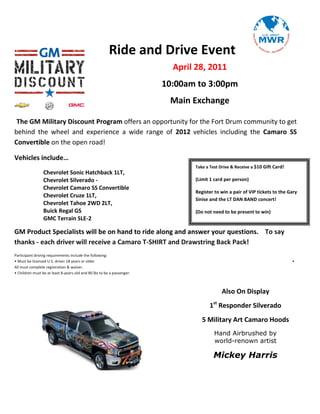 Ride and Drive Event
                                                                          April 28, 2011
                                                                        10:00am to 3:00pm
                                                                         Main Exchange

 The GM Military Discount Program offers an opportunity for the Fort Drum community to get
behind the wheel and experience a wide range of 2012 vehicles including the Camaro SS
Convertible on the open road!

Vehicles include…
                                                                               Take a Test Drive & Receive a $10 Gift Card!
                 Chevrolet Sonic Hatchback 1LT,
                 Chevrolet Silverado -                                         (Limit 1 card per person)
                 Chevrolet Camaro SS Convertible
                                                                               Register to win a pair of VIP tickets to the Gary
                 Chevrolet Cruze 1LT,
                                                                               Sinise and the LT DAN BAND concert!
                 Chevrolet Tahoe 2WD 2LT,
                 Buick Regal GS                                                (Do not need to be present to win)
                 GMC Terrain SLE-2

GM Product Specialists will be on hand to ride along and answer your questions. To say
thanks - each driver will receive a Camaro T-SHIRT and Drawstring Back Pack!
Participant driving requirements include the following:
• Must be licensed U.S. driver 18 years or older                                                                              •
All must complete registration & waiver.
• Children must be at least 8-years-old and 80 lbs to be a passenger.



                                                                                            Also On Display
                                                                                      1st Responder Silverado
                                                                                  5 Military Art Camaro Hoods
                                                                                        Hand Airbrushed by
                                                                                        world-renown artist

                                                                                       Mickey Harris
 