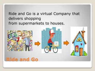 Ride and Go
Ride and Go is a virtual Company that
delivers shopping
from supermarkets to houses.
 