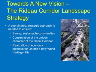 Towards A New Vision –
 The Rideau Corridor Landscape
 Strategy
• A coordinated, strategic approach is
  needed to ensure:
   • Strong, sustainable communities
   • Conservation of the unique
     character of the Canal Corridor
   • Realization of economic
     potential for Ontario‟s only World
     Heritage Site




                                          14
 
