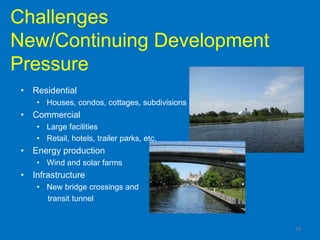 Challenges
New/Continuing Development
Pressure
 • Residential
    • Houses, condos, cottages, subdivisions
 • Commercial
    • Large facilities
    • Retail, hotels, trailer parks, etc.
 • Energy production
    • Wind and solar farms
 • Infrastructure
    • New bridge crossings and
      transit tunnel


                                               15
 