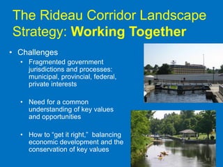 The Rideau Corridor Landscape
Strategy: Working Together
• Challenges
  • Fragmented government
    jurisdictions and processes:
    municipal, provincial, federal,
    private interests

  • Need for a common
    understanding of key values
    and opportunities

  • How to “get it right,” balancing
    economic development and the
    conservation of key values
                                       16
 