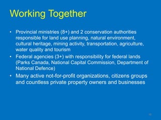 Working Together
• Provincial ministries (8+) and 2 conservation authorities
  responsible for land use planning, natural environment,
  cultural heritage, mining activity, transportation, agriculture,
  water quality and tourism
• Federal agencies (3+) with responsibility for federal lands
  (Parks Canada, National Capital Commission, Department of
  National Defence)
• Many active not-for-profit organizations, citizens groups
  and countless private property owners and businesses




                                                                 18
 