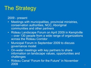 The Strategy
 2009 - present
 • Meetings with municipalities, provincial ministries,
   conservation authorities, NCC, Aboriginal
   communities and other partners
 • Rideau Landscape Forum on April 2009 in Kemptville
   – over 130 people from a wide range of organizations
   across the Rideau Corridor
 • Municipal Forum in September 2009 to discuss
   governance model
 • On-water meetings with key partners to share
   information on landscape values, opportunities and
   challenges
 • Rideau Canal “Forum for the Future” in November
   2009                                                   19
 