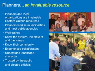 Planners…an invaluable resource
• Planners and local
  organizations are invaluable
  Eastern Ontario resources
• Planners work in municipalities
  and most public agencies
• Well trained
• Know the system, the players
  and the issues
• Know their community
• Experienced collaborators
• Understand landscape
  character
• Trusted by the public
  and elected officials
                                    23
 