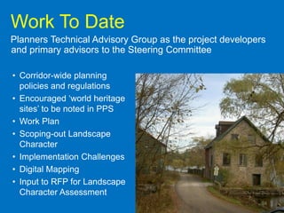 Work To Date
Planners Technical Advisory Group as the project developers
and primary advisors to the Steering Committee

• Corridor-wide planning
  policies and regulations
• Encouraged „world heritage
  sites‟ to be noted in PPS
• Work Plan
• Scoping-out Landscape
  Character
• Implementation Challenges
• Digital Mapping
• Input to RFP for Landscape
  Character Assessment
                                                          24
 