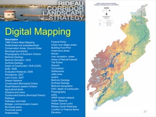 Digital Mapping
Description
1988 Ontario Base Mapping               Federal Parks
Watersheds and subwatersheds            Urban and village areas
Conservation Areas, Source Water        Building Foot Print
Municipal boundaries                    Impervious areas
Physiography of Southern Ontario        fences
Bedrock Geology                         river recreation areas
Bedrock Elevation: OGS                  Areas of Natural Interest
Surficial Geology                       Tile Drains
Depth of Overburden / Drift (OGS)       Airports
Soils: 2008                             Concession
Evaluated Wetlands: 2008                Settlements
Woodlands: 2007                         utility lines
Land Cover, 2007                        towers
Stream Network                          Bedrock Geology
Constructed (Municipal) Drains          Surficial Geology
Road Network eastern Ontario            Bedrock topography
Agricultural lands                      Drift / depth of overburden
Streams and rivers                      Physiography
Constructed Drains (Municipal Drains)   solris
Railways                                WRIP stream network
Pathways and trails                     Indian Reserve
Bridges, communication towers           Rideau Canal Locks
Municipal parks,                        Rideau Canal Waterway
Provincial parks                        Location or Feature Name
Waterbodies                             Elevation                     27
 