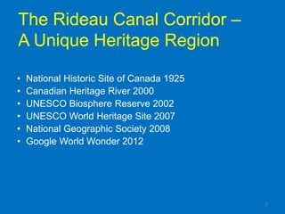 The Rideau Canal Corridor –
A Unique Heritage Region

•   National Historic Site of Canada 1925
•   Canadian Heritage River 2000
•   UNESCO Biosphere Reserve 2002
•   UNESCO World Heritage Site 2007
•   National Geographic Society 2008
•   Google World Wonder 2012




                                            5
 