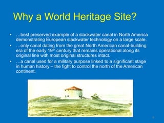Why a World Heritage Site?
• …best preserved example of a slackwater canal in North America
  demonstrating European slackwater technology on a large scale.
• …only canal dating from the great North American canal-building
  era of the early 19th century that remains operational along its
  original line with most original structures intact.
• …a canal used for a military purpose linked to a significant stage
  in human history – the fight to control the north of the American
  continent.




                                                                       6
 