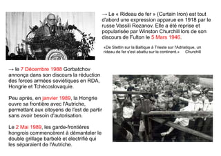 → Le « Rideau de fer » (Curtain Iron) est tout
d'abord une expression apparue en 1918 par le
russe Vassili Rozanov. Elle a été reprise et
popularisée par Winston Churchill lors de son
discours de Fulton le 5 Mars 1946.
«De Stettin sur la Baltique à Trieste sur l'Adriatique, un
rideau de fer s'est abattu sur le continent.» Churchill
→ le 7 Décembre 1988 Gorbatchov
annonça dans son discours la réduction
des forces armées soviétiques en RDA,
Hongrie et Tchécoslovaquie.
Peu après, en janvier 1989, la Hongrie
ouvre sa frontière avec l'Autriche,
permettant aux citoyens de l'est de partir
sans avoir besoin d'autorisation.
Le 2 Mai 1989, les garde-frontières
hongrois commencèrent à démanteler le
double grillage barbelé et électrifié qui
les séparaient de l'Autriche.
 