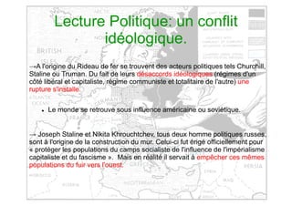Lecture Politique: un conflit
idéologique.
→A l'origine du Rideau de fer se trouvent des acteurs politiques tels Churchill,
Staline ou Truman. Du fait de leurs désaccords idéologiques (régimes d'un
côté libéral et capitaliste, régime communiste et totalitaire de l'autre) une
rupture s'installe.
 Le monde se retrouve sous influence américaine ou soviétique.
→ Joseph Staline et Nikita Khrouchtchev, tous deux homme politiques russes,
sont à l'origine de la construction du mur. Celui-ci fut érigé officiellement pour
« protéger les populations du camps socialiste de l'influence de l'impérialisme
capitaliste et du fascisme ». Mais en réalité il servait à empêcher ces mêmes
populations du fuir vers l'ouest.
 