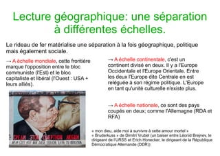 Lecture géographique: une séparation
à différentes échelles.
Le rideau de fer matérialise une séparation à la fois géographique, politique
mais également sociale.
→ A échelle mondiale, cette frontière
marque l'opposition entre le bloc
communiste (l'Est) et le bloc
capitaliste et libéral (l'Ouest : USA +
leurs alliés).
→ A échelle continentale, c'est un
continent divisé en deux. Il y a l'Europe
Occidentale et l'Europe Orientale. Entre
les deux l'Europe dite Centrale en est
reléguée à son régime politique. L'Europe
en tant qu'unité culturelle n'existe plus.
→ A échelle nationale, ce sont des pays
coupés en deux; comme l'Allemagne (RDA et
RFA)
« mon dieu, aide moi à survivre à cette amour mortel »
« Bruderkuss » de Dimitri Vrubel (un baiser entre Léonid Brejnev, le
dirigeant de l’URSS et Erich Honecker, le dirigeant de la République
Démocratique Allemande (DDR))
 
