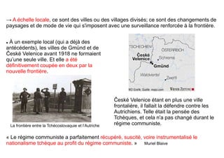  À un exemple local (qui a déjà des
antécédents), les villes de Gmünd et de
České Velenice avant 1918 ne formaient
qu’une seule ville. Et elle a été
définitivement coupée en deux par la
nouvelle frontière.
České Velenice étant en plus une ville
frontalière, il fallait la défendre contre les
Autrichiens. Telle était la pensée des
Tchèques, et cela n'a pas changé durant le
régime communiste.
« Le régime communiste a parfaitement récupéré, suscité, voire instrumentalisé le
nationalisme tchèque au profit du régime communiste. » Muriel Blaive
→ A échelle locale, ce sont des villes ou des villages divisés; ce sont des changements de
paysages et de mode de vie qui s'imposent avec une surveillance renforcée à la frontière.
La frontière entre la Tchécoslovaquie et l’Autriche
 