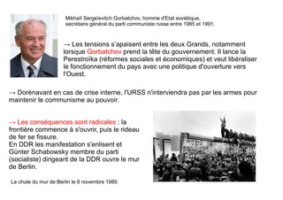 → Les tensions s’apaisent entre les deux Grands, notamment
lorsque Gorbatchov prend la tête du gouvernement. Il lance la
Perestroïka (réformes sociales et économiques) et veut libéraliser
le fonctionnement du pays avec une politique d'ouverture vers
l'Ouest.
Mikhaïl Sergeïevitch Gorbatchov, homme d'Etat soviétique,
secrétaire général du parti communiste russe entre 1985 et 1991.
→ Dorénavant en cas de crise interne, l'URSS n'interviendra pas par les armes pour
maintenir le communisme au pouvoir.
→ Les conséquences sont radicales : la
frontière commence à s'ouvrir, puis le rideau
de fer se fissure.
En DDR les manifestation s'enlisent et
Günter Schabowsky membre du parti
(socialiste) dirigeant de la DDR ouvre le mur
de Berlin.
La chute du mur de Berlin le 9 novembre 1989.
 