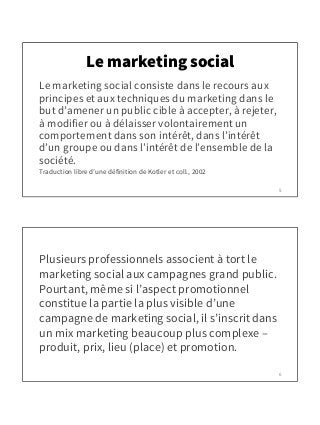 Le marketing social
Le marketing social consiste dans le recours aux
principes et aux techniques du marketing dans le
but ...