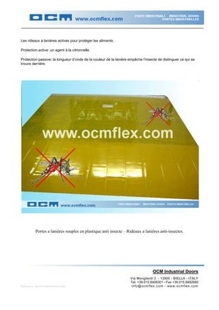 Les rideaux à lanières actives pour protéger les aliments.

Protection active: un agent à la citronnelle

Protection passive: la longueur d’onde de la couleur de la lanière empêche l’insecte de distinguer ce qui se
trouve derrière.




            Portes a lanières souples en plastique anti insecte – Rideaux a lanières anti-insectes.




                                                                                 OCM Industrial Doors
                                                                    Via Mongilardi 3 - 13900 - BIELLA - ITALY
                                                                    Tel. +39.015.8408301 - Fax +39.015.8492660
Rideaux-a- lanieres-anti-insectes.docx                              info@ocm flex.com - www.ocmflex.com
 
