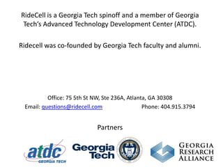 RideCell is a Georgia Tech spinoff and a member of Georgia Tech’s Advanced Technology Development Center (ATDC).  Ridecell was co-founded by Georgia Tech faculty and alumni. Office: 75 5th St NW, Ste 236A, Atlanta, GA 30308  Email: questions@ridecell.com                            Phone: 404.915.3794 Partners 