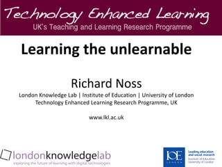Learning the unlearnable

                    Richard Noss
London Knowledge Lab | Institute of Education | University of London
     Technology Enhanced Learning Research Programme, UK

                           www.lkl.ac.uk
 