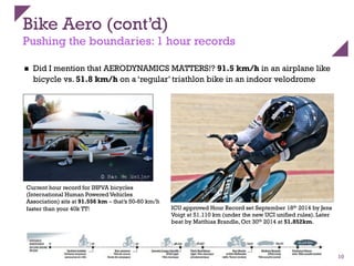 Bike Aero (cont’d)
Pushing the boundaries: 1 hour records
n  Did I mention that AERODYNAMICS MATTERS!? 91.5 km/h in an airplane like
bicycle vs. 51.8 km/h on a ‘regular’ triathlon bike in an indoor velodrome
10
Current hour record for IHPVA bicycles
(International Human Powered Vehicles
Association) sits at 91.556 km – that’s 50-60 km/h
faster than your 40k TT! ICU approved Hour Record set September 18th 2014 by Jens
Voigt at 51.110 km (under the new UCI unified rules). Later
beat by Matthias Brandle, Oct 30th 2014 at 51.852km.
 