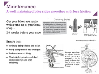 Maintenance
A well maintained bike rides smoother with less friction
Get your bike race ready
with a tune-up at your local
shop…
2-4 weeks before your race
Ensure that:
n  Rotating components are clean
n  Rusty components are changed
n  Brakes aren’t rubbing
n  Chain & drive train are lubed
and gears run and shift
smoothly
15
Source: Bycycology.org.uk: A Guide to …
You can learn how
to adjust brakes
a n d g e a r s
yourself… it is
handy to know, but
don’t r isk this
leading up to your
A-race.
 