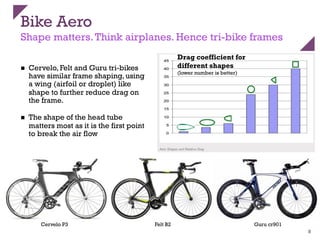 Bike Aero
Shape matters.Think airplanes. Hence tri-bike frames
n  Cervelo, Felt and Guru tri-bikes
have similar frame shaping, using
a wing (airfoil or droplet) like
shape to further reduce drag on
the frame.
n  The shape of the head tube
matters most as it is the first point
to break the air flow
8
Cervelo P3 Felt B2 Guru cr901
Drag coefficient for
different shapes
(lower number is better)
 