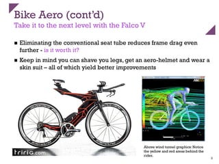 Bike Aero (cont’d)
Take it to the next level with the Falco V
n  Eliminating the conventional seat tube reduces frame drag even
further - is it worth it?
n  Keep in mind you can shave you legs, get an aero-helmet and wear a
skin suit – all of which yield better improvements
9
Above wind tunnel graphics: Notice
the yellow and red areas behind the
rider.
 