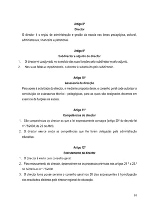 Artigo 8º
                                                 Director
     O director é o órgão de administração e gestão da escola nas áreas pedagógica, cultural,
     administrativa, financeira e patrimonial.


                                                 Artigo 9º
                                    Subdirector e adjunto do director
1.     O director é coadjuvado no exercício das suas funções pelo subdirector e pelo adjunto.
2.     Nas suas faltas e impedimentos, o director é substituído pelo subdirector.


                                                 Artigo 10º
                                          Assessoria da direcção
     Para apoio à actividade do director, e mediante proposta deste, o conselho geral pode autorizar a
     constituição de assessorias técnico - pedagógicas, para as quais são designados docentes em
     exercício de funções na escola.


                                                 Artigo 11º
                                        Competências do director
1. São competências do director as que a lei expressamente consagra (artigo 20º do decreto-lei
     nº 75/2008, de 22 de Abril).
2. O director exerce ainda as competências que lhe forem delegadas pela administração
     educativa.


                                                 Artigo 12º
                                         Recrutamento do director
1. O director é eleito pelo conselho geral.
2. Para recrutamento do director, desenvolvem-se os processos previstos nos artigos 21 º a 23.º
     do decreto-lei n.º 75/2008.
3. O director toma posse perante o conselho geral nos 30 dias subsequentes à homologação
     dos resultados eleitorais pelo director regional de educação.



                                                                                                   10
 
