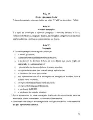 Artigo 15º
                                     Direitos e deveres do director
  O director tem os direitos e deveres referidos nos artigos 27.º a 29.º do decreto-lei n.º 75/2008.


                                               Artigo 16º
                                        Conselho pedagógico
  É o órgão de coordenação e supervisão pedagógica e orientação educativa da ESAS,
  nomeadamente nas áreas pedagógico - didáctica, da orientação e acompanhamento dos alunos
  e da formação inicial e contínua do pessoal docente e não docente.


                                               Artigo 17º
                                             Composição
  1. O conselho pedagógico tem a seguinte composição:
     a.   o director, que preside;
     b.   quatro coordenadores dos departamentos curriculares;
     c.   o coordenador dos directores de turma do ensino básico (que assume funções de
          coordenador dos professores tutores);
     d.   o coordenador dos directores de turma do ensino secundário;
     e.   um representante dos serviços especializados de apoio educativo;
     f.   o coordenador das novas oportunidades;
     g.   dois representantes dos pais e encarregados de educação (um do ensino básico e
          outro do ensino secundário);
     h.   um representante dos alunos do ensino secundário;
     i.   um representante do pessoal não docente;
     j.   o coordenador da BE/CRE;
     k.   o coordenador dos projectos educativos.
2. Os dois representantes dos pais e encarregados de educação são designados pela respectiva
  associação e, quando esta não exista, nos termos do número seguinte.
3. Os representantes dos pais e encarregados de educação serão eleitos numa assembleia
  dos pais representantes das turmas.



                                                                                                   12
 