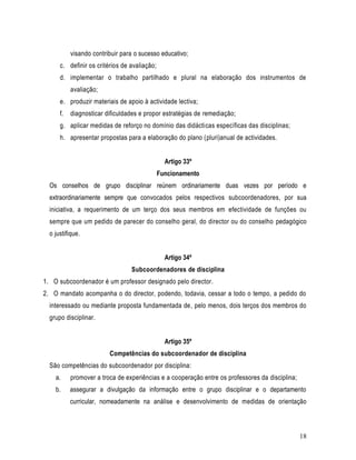 visando contribuir para o sucesso educativo;
      c. definir os critérios de avaliação;
      d. implementar o trabalho partilhado e plural na elaboração dos instrumentos de
           avaliação;
      e. produzir materiais de apoio à actividade lectiva;
      f.   diagnosticar dificuldades e propor estratégias de remediação;
      g. aplicar medidas de reforço no domínio das didácticas específicas das disciplinas;
      h. apresentar propostas para a elaboração do plano (pluri)anual de actividades.


                                                Artigo 33º
                                              Funcionamento
  Os conselhos de grupo disciplinar reúnem ordinariamente duas vezes por período e
  extraordinariamente sempre que convocados pelos respectivos subcoordenadores, por sua
  iniciativa, a requerimento de um terço dos seus membros em efectividade de funções ou
  sempre que um pedido de parecer do conselho geral, do director ou do conselho pedagógico
  o justifique.


                                                Artigo 34º
                                 Subcoordenadores de disciplina
1. O subcoordenador é um professor designado pelo director.
2. O mandato acompanha o do director, podendo, todavia, cessar a todo o tempo, a pedido do
  interessado ou mediante proposta fundamentada de, pelo menos, dois terços dos membros do
  grupo disciplinar.


                                                Artigo 35º
                         Competências do subcoordenador de disciplina
  São competências do subcoordenador por disciplina:
    a.     promover a troca de experiências e a cooperação entre os professores da disciplina;
    b.     assegurar a divulgação da informação entre o grupo disciplinar e o departamento
           curricular, nomeadamente na análise e desenvolvimento de medidas de orientação



                                                                                                 18
 