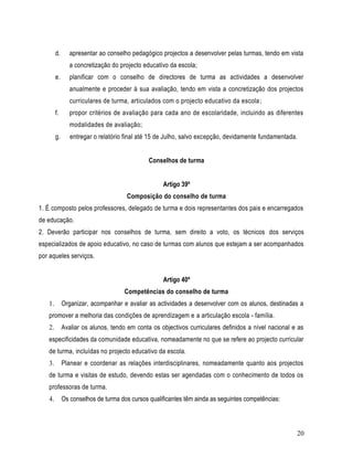 d.      apresentar ao conselho pedagógico projectos a desenvolver pelas turmas, tendo em vista
                a concretização do projecto educativo da escola;
        e.      planificar com o conselho de directores de turma as actividades a desenvolver
                anualmente e proceder à sua avaliação, tendo em vista a concretização dos projectos
                curriculares de turma, articulados com o projecto educativo da escola ;
        f.      propor critérios de avaliação para cada ano de escolaridade, incluindo as diferentes
                modalidades de avaliação;
        g.      entregar o relatório final até 15 de Julho, salvo excepção, devidamente fundamentada.


                                              Conselhos de turma


                                                   Artigo 39º
                                     Composição do conselho de turma
1. É composto pelos professores, delegado de turma e dois representantes dos pais e encarregados
de educação.
2. Deverão participar nos conselhos de turma, sem direito a voto, os técnicos dos serviços
especializados de apoio educativo, no caso de turmas com alunos que estejam a ser acompanhados
por aqueles serviços.


                                                   Artigo 40º
                                    Competências do conselho de turma
   1.        Organizar, acompanhar e avaliar as actividades a desenvolver com os alunos, destinadas a
   promover a melhoria das condições de aprendizagem e a articulação escola - família.
   2.        Avaliar os alunos, tendo em conta os objectivos curriculares definidos a nível nacional e as
   especificidades da comunidade educativa, nomeadamente no que se refere ao projecto curricular
   de turma, incluídas no projecto educativo da escola.
   3.        Planear e coordenar as relações interdisciplinares, nomeadamente quanto aos projectos
   de turma e visitas de estudo, devendo estas ser agendadas com o conhecimento de todos os
   professoras de turma.
   4.        Os conselhos de turma dos cursos qualificantes têm ainda as seguintes competências:



                                                                                                      20
 