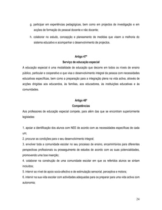 g. participar em experiências pedagógicas, bem como em projectos de investigação e em
             acções de formação do pessoal docente e não docente;

      h. colaborar no estudo, concepção e planeamento de medidas que visem a melhoria do
             sistema educativo e acompanhar o desenvolvimento de projectos.



                                              Artigo 47º
                                    Serviço de educação especial
A educação especial é uma modalidade de educação que decorre em todos os níveis de ensino
público, particular e cooperativo e que visa o desenvolvimento integral da pessoa com necessidades
educativas específicas, bem como a preparação para a integração plena na vida activa, através de
acções dirigidas aos educandos, às famílias, aos educadores, às instituições educativas e às
comunidades.


                                              Artigo 48º
                                            Competências
Aos professores de educação especial compete, para além das que se encontram superiormente
legisladas:


1. apoiar a identificação dos alunos com NEE de acordo com as necessidades específicas de cada
um;
2. procurar as condições para o seu desenvolvimento integral;
3. envolver toda a comunidade escolar no seu processo de ensino, encaminhá-los para diferentes
perspectivas profissionais ou prosseguimento de estudos de acordo com as suas potencialidades,
promovendo uma boa inserção;
4. colaborar na construção de uma comunidade escolar em que os referidos alunos se sintam
incluídos;
5. intervir ao nível de apoio socio-afectivo e de estimulação sensorial, perceptiva e motora;
6. intervir na sua vida escolar com actividades adequadas para os preparar para uma vida activa com
autonomia;




                                                                                                24
 