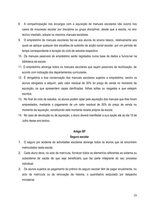 8.    A comparticipação nos encargos com a aquisição de manuais escolares não ocorre nos
     casos de insucesso escolar por disciplina ou grupo disciplinar, desde que a escola, no ano
     lectivo imediato, adopte os mesmos manuais escolares.
9.    O empréstimo de manuais escolares faz-se aos alunos do ensino básico, relativamente aos
     quais se aplique qualquer dos escalões de subsídio de acção social escolar, por um período de
     tempo correspondente à duração do ciclo de estudos respectivo.
10. Os manuais passíveis de empréstimo serão registados numa base de dados a funcio nar na
     biblioteca da escola.
11. O empréstimo abrange todos os manuais escolares que sejam passíveis de reutilização, de
     acordo com indicação dos departamentos curriculares.
12. É obrigatória a boa conservação dos manuais escolares sujeitos a empréstimo, send o os
     alunos obrigados a adquirir, pelo valor residual de 30% do preço de venda no momento da
     aquisição, os que apresentem capas danificadas, folhas soltas ou rasgadas e que estejam
     escritos.
13. No final do ciclo de estudos, os alunos podem optar pela aquisição dos manuais que lhes foram
     emprestados, mediante o pagamento de um valor residual de 30% do preço de venda no
     momento da aquisição, constituindo este montante receita própria da escola.
14. No caso de devolução ou de aquisição, o aluno deverá manifestar a sua opção até ao dia 15 de
     Julho desse ano lectivo.


                                               Artigo 50º
                                            Seguro escolar
1. O seguro por acidente de actividades escolares abrange todos os alunos que se encontrem
     matriculados nesta escola.
2. Cada aluno deve, no acto da matrícula, fornecer todos os elementos referentes ao sistema ou
     subsistema de saúde de que seja beneficiário que faz parte integrante do seu processo
     individual.
3. Os alunos sujeitos ao pagamento do prémio do seguro escolar têm de pagar anualmente, no
     acto de matrícula ou de renovação da mesma, o quantitativo estipulado por despacho
     ministerial.



                                                                                               26
 