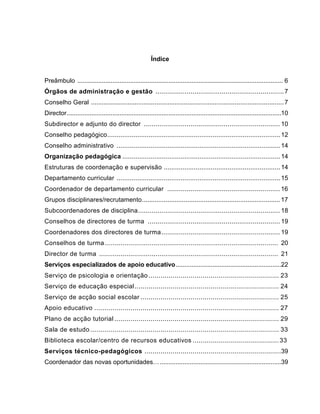 Índice


Preâmbulo ..................................................................................................................... 6
Órgãos de administração e gestão .................................................................. 7
Conselho Geral .......................................................................................................... 7
Director ..........................................................................................................................10
Subdirector e adjunto do director ...................................................................... 10
Conselho pedagógico ............................................................................................ 12
Conselho administrativo ....................................................................................... 14
Organização pedagógica .................................................................................... 14
Estruturas de coordenação e supervisão .............................................................. 14
Departamento curricular ....................................................................................... 15
Coordenador de departamento curricular .......................................................... 16
Grupos disciplinares/recrutamento ............................................................................ 17
Subcoordenadores de disciplina ......................................................................... 18
Conselhos de directores de turma .................................................................... 19
Coordenadores dos directores de turma ............................................................. 19
Conselhos de turma ......................................................................................... 20
Director de turma ............................................................................................ 21
Serviços especializados de apoio educativo ............................................................22
Serviço de psicologia e orientação ................................................................. 23
Serviço de educação especial ........................................................................ 24
Serviço de acção social escolar ..................................................................... 25
Apoio educativo ............................................................................................ 27
Plano de acção tutorial .................................................................................. 29
Sala de estudo .............................................................................................. 33
Biblioteca escolar/centro de recursos educativos ........................................... 33
Serviços técnico-pedagógicos ....................................................................39
Coordenador das novas oportunidades… .....................................................................39
 