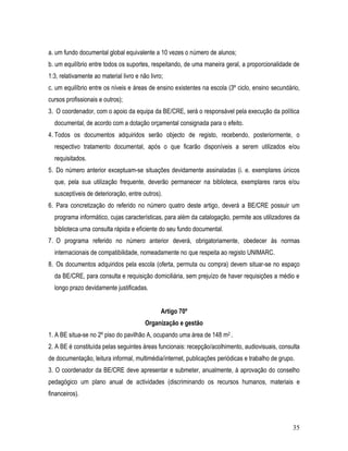 a. um fundo documental global equivalente a 10 vezes o número de alunos;
b. um equilíbrio entre todos os suportes, respeitando, de uma maneira geral, a proporcionalidade de
1:3, relativamente ao material livro e não livro;
c. um equilíbrio entre os níveis e áreas de ensino existentes na escola (3º ciclo, ensino secundário,
cursos profissionais e outros);
3. O coordenador, com o apoio da equipa da BE/CRE, será o responsável pela execução da política
  documental, de acordo com a dotação orçamental consignada para o efeito.
4. Todos os documentos adquiridos serão objecto de registo, recebendo, posteriormente, o
  respectivo tratamento documental, após o que ficarão disponíveis a serem utilizados e/ou
  requisitados.
5. Do número anterior exceptuam-se situações devidamente assinaladas (i. e. exemplares únicos
  que, pela sua utilização frequente, deverão permanecer na biblioteca, exemplares raros e/ou
  susceptíveis de deterioração, entre outros).
6. Para concretização do referido no número quatro deste artigo, deverá a BE/CRE possuir um
  programa informático, cujas características, para além da catalogação, permite aos utilizadores da
  biblioteca uma consulta rápida e eficiente do seu fundo documental.
7. O programa referido no número anterior deverá, obrigatoriamente, obedecer às normas
  internacionais de compatibilidade, nomeadamente no que respeita ao registo UNIMARC.
8. Os documentos adquiridos pela escola (oferta, permuta ou compra) devem situar-se no espaço
  da BE/CRE, para consulta e requisição domiciliária, sem prejuízo de haver requisições a médio e
  longo prazo devidamente justificadas.


                                                Artigo 70º
                                         Organização e gestão
1. A BE situa-se no 2º piso do pavilhão A, ocupando uma área de 148 m2 .
2. A BE é constituída pelas seguintes áreas funcionais: recepção/acolhimento, audiovisuais, consulta
de documentação, leitura informal, multimédia/internet, publicações periódicas e trabalho de grupo.
3. O coordenador da BE/CRE deve apresentar e submeter, anualmente, à aprovação do conselho
pedagógico um plano anual de actividades (discriminando os recursos humanos, materiais e
financeiros).



                                                                                                  35
 