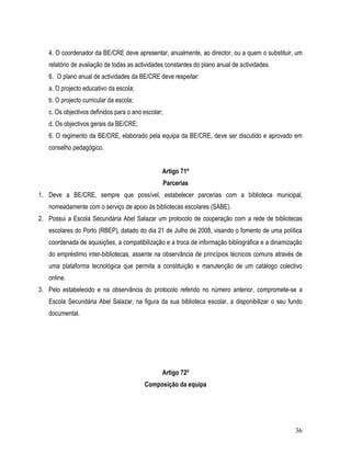 4. O coordenador da BE/CRE deve apresentar, anualmente, ao director, ou a quem o substituir, um
   relatório de avaliação de todas as actividades constantes do plano anual de actividades.
   6. O plano anual de actividades da BE/CRE deve respeitar:
   a. O projecto educativo da escola;
   b. O projecto curricular da escola;
   c. Os objectivos definidos para o ano escolar;
   d. Os objectivos gerais da BE/CRE;
   6. O regimento da BE/CRE, elaborado pela equipa da BE/CRE, deve ser discutido e aprovado em
   conselho pedagógico.


                                                Artigo 71º
                                                    Parcerias
1. Deve a BE/CRE, sempre que possível, estabelecer parcerias com a biblioteca municipal,
   nomeadamente com o serviço de apoio às bibliotecas escolares (SABE).
2. Possui a Escola Secundária Abel Salazar um protocolo de cooperação com a rede de bibliotecas
   escolares do Porto (RBEP), datado do dia 21 de Julho de 2008, visando o fomento de uma política
   coordenada de aquisições, a compatibilização e a troca de informação bibliográfica e a dinamização
   do empréstimo inter-bibliotecas, assente na observância de princípios técnicos comuns através de
   uma plataforma tecnológica que permita a constituição e manutenção de um catálogo colectivo
   online.
3. Pelo estabelecido e na observância do protocolo referido no número anterior, compromete-se a
   Escola Secundária Abel Salazar, na figura da sua biblioteca escolar, a disponibilizar o seu fundo
   documental.




                                                Artigo 72º
                                         Composição da equipa




                                                                                                  36
 