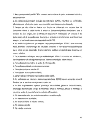 1. A equipa responsável pela BE/CRE é composta por um máximo de quatro professores, incluindo o
seu coordenador.
2. Os professores que integram a equipa responsável pela BE/CRE, incluindo o seu coordenador,
são designados, pelo director, ou por quem o substituir, de entre os docentes da escola.
3. Sempre que não exista um docente com funções de bibliotecário com dispensa total de
componente lectiva, o crédito horário a atribuir ao coordenador/professor bibliotecário, para o
exercício das suas funções, será o definido pelo despacho nº. 13 599/2006, (2ª. série) de 28 de
Junho; assim, até à revogação deste documento, é atribuído um crédito horário ao professor que
assegura a coordenação da equipa responsável pela BE/CRE.
4. No horário dos professores que integram a equipa responsável pela BE/CRE, serão marcadas
horas, destinadas à implementação das actividades constantes no plano de actividades da biblioteca
ou de outras com ele relacionado. O número de horas a atribuir será definido pelo director ou por
quem o substituir.
5. Os professores que integram a equipa responsável pela BE/CRE, incluindo o seu coordenador,
devem apresentar um dos seguintes requisitos, preferencialmente pela ordem indicada:
a. Formação académica na área da gestão da informação/BE;
b. Formação especializada em ciências documentais;
c. Formação contínua na área das BE;
d. Formação em técnico profissional BAD;
e. Comprovada experiência na organização e gestão das BE.
6. Os professores que integram a equipa responsável pela BE/CRE devem apresentar um perfil
funcional que se aproxime das seguintes competências:
a. Na área do planeamento e gestão (planificação de actividades, gestão do fundo documental,
organização da informação, serviços de referência e fontes de informação, difusão da informação e
marketing, gestão de recursos humanos, materiais e financeiros);
b. Na área das literacias, em particular nas da leitura e da informação;
c. Na área das novas tecnologias;
d. No desenvolvimento do trabalho em rede;
e. Na área da avaliação;
f. No trabalho em equipa.



                                                                                               37
 