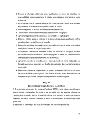 b. Preparar a informação global dos cursos qualificantes em termos de estatísticas de
        empregabilidade e de prosseguimento de estudos para resposta ao observatório do ensino
        profissional;
     c. Apoiar os directores de curso na realização dos protocolos entre a escola e as entidades
        enquadradoras de estágio e da formação em contexto de trabalho;
     d. Convocar e presidir às reuniões do conselho de directores de curso;
     e. Representar o conselho de directores de curso no conselho pedagógico;
     f. Apresentar o plano de actividades da novas oportunidades no órgão próprio;
     g. Elaborar o relatório global de avaliação de funcionamento dos cursos qualificantes no final
        de cada período e no final do ciclo de formação;
     h. Desenvolver estratégias de reflexão - acção para melhorar formas de gestão, progressão e
        avaliação modulares e de criação de e-portfólios;
     i. Acompanhar e coordenar as actividades da feira das profissões, da divulgação da oferta
        educativa e formativa, fira de ideias e mostra de projectos da PAP e PAF, desenvolvidas no
        âmbito das de redes de escola na mesma área de formação;
     j. Apresentar propostas e condições para o desenvolvimento de novas modalidades de
        formação que melhor respondam aos desafios da qualificação dos recursos humanos na
        comunidade;
     k. Desenvolver projectos de mobilidade para os alunos e professores no âmbito dos programas
        Leonardo da Vinci e aprendizagem ao longo da vida, tendo em vista o desenvolvimento de
        competências que facilitem a integração dos profissionais no mercado global.


                                             Artigo 78º
                        Conselho de coordenação das novas oportunidades
1. O conselho de coordenação das novas oportunidades (CCNO) é uma estrutura que integra os
serviços técnico - pedagógicos da escola e que se articula com as restantes estruturas de
coordenação e supervisão, serviços de especialização de apoio educativo no sentido de garantir a
necessária articulação curricular transversal, a gestão, acompanhamento e avaliação dos cursos
qualificantes.
2. O conselho de coordenação das novas oportunidades tem a seguinte constituição:



                                                                                                40
 