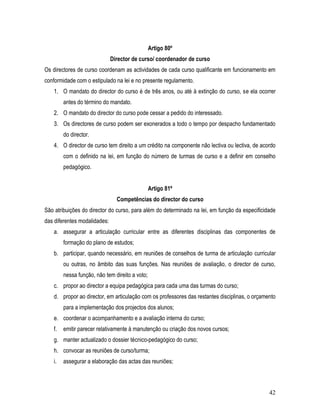 Artigo 80º
                              Director de curso/ coordenador de curso
Os directores de curso coordenam as actividades de cada curso qualificante em funcionamento em
conformidade com o estipulado na lei e no presente regulamento.
   1. O mandato do director do curso é de três anos, ou até à extinção do curso, se ela ocorrer
        antes do término do mandato.
   2. O mandato do director do curso pode cessar a pedido do interessado.
   3. Os directores de curso podem ser exonerados a todo o tempo por despacho fundamentado
        do director.
   4. O director de curso tem direito a um crédito na componente não lectiva ou lectiva, de acordo
        com o definido na lei, em função do número de turmas de curso e a definir em conselho
        pedagógico.


                                                Artigo 81º
                                Competências do director do curso
São atribuições do director do curso, para além do determinado na lei, em função da especificidade
das diferentes modalidades:
   a. assegurar a articulação curricular entre as diferentes disciplinas das componentes de
        formação do plano de estudos;
   b. participar, quando necessário, em reuniões de conselhos de turma de articulação curricular
        ou outras, no âmbito das suas funções. Nas reuniões de avaliação, o director de curso,
        nessa função, não tem direito a voto;
   c. propor ao director a equipa pedagógica para cada uma das turmas do curso;
   d. propor ao director, em articulação com os professores das restantes disciplinas, o orçamento
        para a implementação dos projectos dos alunos;
   e. coordenar o acompanhamento e a avaliação interna do curso;
   f.   emitir parecer relativamente à manutenção ou criação dos novos cursos;
   g. manter actualizado o dossier técnico-pedagógico do curso;
   h. convocar as reuniões de curso/turma;
   i.   assegurar a elaboração das actas das reuniões;



                                                                                               42
 