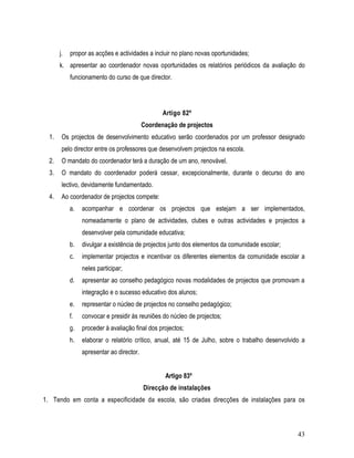 j.   propor as acções e actividades a incluir no plano novas oportunidades;
       k. apresentar ao coordenador novas oportunidades os relatórios periódicos da avaliação do
            funcionamento do curso de que director.




                                                  Artigo 82º
                                           Coordenação de projectos
  1.    Os projectos de desenvolvimento educativo serão coordenados por um professor designado
        pelo director entre os professores que desenvolvem projectos na escola.
  2.    O mandato do coordenador terá a duração de um ano, renovável.
  3.    O mandato do coordenador poderá cessar, excepcionalmente, durante o decurso do ano
        lectivo, devidamente fundamentado.
  4.    Ao coordenador de projectos compete:
            a.   acompanhar e coordenar os projectos que estejam a ser implementados,
                 nomeadamente o plano de actividades, clubes e outras actividades e projectos a
                 desenvolver pela comunidade educativa;
            b.   divulgar a existência de projectos junto dos elementos da comunidade escolar;
            c.   implementar projectos e incentivar os diferentes elementos da comunidade escolar a
                 neles participar;
            d.   apresentar ao conselho pedagógico novas modalidades de projectos que promovam a
                 integração e o sucesso educativo dos alunos;
            e.   representar o núcleo de projectos no conselho pedagógico;
            f.   convocar e presidir às reuniões do núcleo de projectos;
            g.   proceder à avaliação final dos projectos;
            h.   elaborar o relatório crítico, anual, até 15 de Julho, sobre o trabalho desenvolvido a
                 apresentar ao director.


                                                   Artigo 83º
                                           Direcção de instalações
1. Tendo em conta a especificidade da escola, são criadas direcções de instalações para os



                                                                                                   43
 