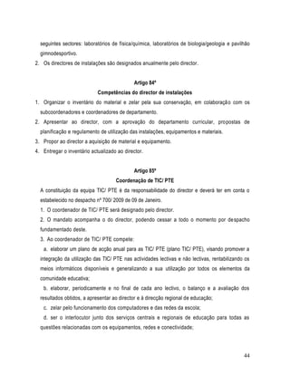 seguintes sectores: laboratórios de física/química, laboratórios de biologia/geologia e pavilhão
  gimnodesportivo.
2. Os directores de instalações são designados anualmente pelo director.


                                             Artigo 84º
                            Competências do director de instalações
1. Organizar o inventário do material e zelar pela sua conservação, em colaboraçã o com os
  subcoordenadores e coordenadores de departamento.
2. Apresentar ao director, com a aprovação do departamento curricular, pro postas de
  planificação e regulamento de utilização das instalações, equipamentos e materiais.
3. Propor ao director a aquisição de material e equipamento.
4. Entregar o inventário actualizado ao director.


                                             Artigo 85º
                                    Coordenação de TIC/ PTE
  A constituição da equipa TIC/ PTE é da responsabilidade do director e deverá ter em conta o
  estabelecido no despacho nº 700/ 2009 de 09 de Janeiro.
  1. O coordenador de TIC/ PTE será designado pelo director.
  2. O mandato acompanha o do director, podendo cessar a todo o momento por de spacho
  fundamentado deste.
  3. Ao coordenador de TIC/ PTE compete:
   a. elaborar um plano de acção anual para as TIC/ PTE (plano TIC/ PTE), visando promover a
  integração da utilização das TIC/ PTE nas actividades lectivas e não lectivas, rentabilizando os
  meios informáticos disponíveis e generalizando a sua utilização por todos os elementos da
  comunidade educativa;
   b. elaborar, periodicamente e no final de cada ano lectivo, o balanço e a avaliação dos
  resultados obtidos, a apresentar ao director e à direcção regional de educação;
   c. zelar pelo funcionamento dos computadores e das redes da escola;
   d. ser o interlocutor junto dos serviços centrais e regionais de educação para todas as
  questões relacionadas com os equipamentos, redes e conectividade;



                                                                                               44
 