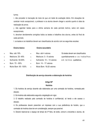 turma;
        i. não proceder à marcação de mais do que um teste de avaliação diário. Em situações de
        carácter muito excepcional, o professor e os alunos devem chegar a acordo quanto à data da
        realização da prova;
        j. não agendar testes para a última semana de cada período lectivo, salvo em casos
        excepcionais;
        k. devolver devidamente corrigidos todos os testes e trabalhos dos alunos, antes do final de
        cada período;
        l. os testes e os trabalhos devem ser classificados de acordo com as seguintes escalas:


        Ensino básico                  Ensino secundário

   Mau: até 19%                      Mau: até 4 valores               Os testes devem ser classificados
   Medíocre: 20- 49%                 Medíocre: 5 - 9 valores          quantitativamente e o s t r a b a l h o s
   Suficiente: 50-69%                Suficiente: 10 – 13 valores      e m t e r m o s qualitativos.
   Bom: 70 - 89%                     Bom: 14 - 17 valores
   Muito Bom: 90 -100%               Muito Bom: 18-20 valores



                         Distribuição de serviço docente e elaboração de horários


                                                   Artigo 94º
                                                    Horários
        1. Os horários de serviço docente são elaborados por uma comissão de horários, nomeada pelo
        director.
        2. Os horários são elaborados segundo a legislação em vigor.
        3. O trabalho realizado pela comissão de horários é confidencial, só tendo a ele acesso o
        director.
        4. Os professores devem preencher um impresso com a sua preferência de horário, que a
        comissão de horários deve ter em consideração, sempre que possível.
        5. Deverá reservar-se o espaço de tempo de 4ª feira, de tarde, comum a docentes e alunos, de



                                                                                                        49
 