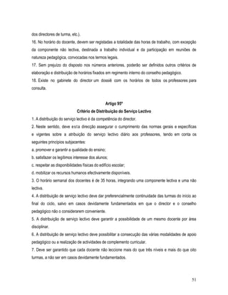 dos directores de turma, etc.).
16. No horário do docente, devem ser registadas a totalidade das horas de trabalho, com excepção
da componente não lectiva, destinada a trabalho individual e da participação em reuniões de
natureza pedagógica, convocadas nos termos legais.
17. Sem prejuízo do disposto nos números anteriores, poderão ser definidos outros critérios de
elaboração e distribuição de horários fixados em regimento interno do conselho pedagógico.
18. Existe no gabinete do director um dossiê com os horários de todos os professores para
consulta.


                                                Artigo 95º
                             Critério de Distribuição do Serviço Lectivo
1. A distribuição do serviço lectivo é da competência do director.
2. Neste sentido, deve e st a direcção assegurar o cumprimento das normas gerais e específicas
e vigentes sobre a atribuição do serviço lectivo diário aos professores, tendo em conta os
seguintes princípios subjacentes:
a. promover e garantir a qualidade do ensino;
b. satisfazer os legítimos interesse dos alunos;
c. respeitar as disponibilidades físicas do edifício escolar;
d. mobilizar os recursos humanos efectivamente disponíveis.
3. O horário semanal dos docentes é de 35 horas, integrando uma componente lectiva e uma não
lectiva.
4. A distribuição de serviço lectivo deve dar preferencialmente continuidade das turmas do início ao
final do ciclo, salvo em casos devidamente fundamentados em que o director e o conselho
pedagógico não o considerarem conveniente.
5. A distribuição de serviço lectivo deve garantir a possibilidade de um mesmo docente por área
disciplinar.
6. A distribuição de serviço lectivo deve possibilitar a consecução das várias modalidades de apoio
pedagógico ou a realização de actividades de complemento curricular.
7. Deve ser garantido que cada docente não leccione mais do que três níveis e mais do que oito
turmas, a não ser em casos devidamente fundamentados.



                                                                                                 51
 