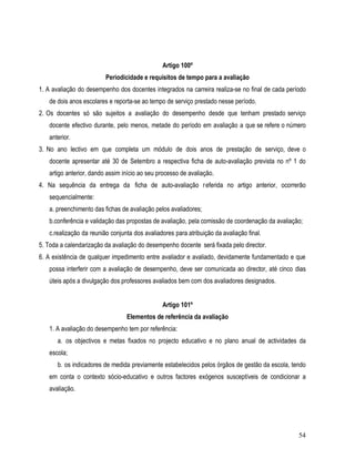 Artigo 100º
                         Periodicidade e requisitos de tempo para a avaliação
1. A avaliação do desempenho dos docentes integrados na carreira realiza-se no final de cada período
   de dois anos escolares e reporta-se ao tempo de serviço prestado nesse período.
2. Os docentes só são sujeitos a avaliação do desempenho desde que tenham prestado serviço
   docente efectivo durante, pelo menos, metade do período em avaliação a que se refere o número
   anterior.
3. No ano lectivo em que completa um módulo de dois anos de prestação de serviço, deve o
   docente apresentar até 30 de Setembro a respectiva ficha de auto-avaliação prevista no nº 1 do
   artigo anterior, dando assim início ao seu processo de avaliação.
4. Na sequência da entrega da ficha de auto-avaliação r eferida no artigo anterior, ocorrerão
   sequencialmente:
   a. preenchimento das fichas de avaliação pelos avaliadores;
   b.conferência e validação das propostas de avaliação, pela comissão de coordenação da avaliação;
   c.realização da reunião conjunta dos avaliadores para atribuição da avaliação final.
5. Toda a calendarização da avaliação do desempenho docente será fixada pelo director.
6. A existência de qualquer impedimento entre avaliador e avaliado, devidamente fundamentado e que
   possa interferir com a avaliação de desempenho, deve ser comunicada ao director, até cinco dias
   úteis após a divulgação dos professores avaliados bem com dos avaliadores designados.


                                               Artigo 101º
                                 Elementos de referência da avaliação
   1. A avaliação do desempenho tem por referência:
       a. os objectivos e metas fixados no projecto educativo e no plano anual de actividades da
   escola;
       b. os indicadores de medida previamente estabelecidos pelos órgãos de gestão da escola, tendo
   em conta o contexto sócio-educativo e outros factores exógenos susceptíveis de condicionar a
   avaliação.




                                                                                                 54
 