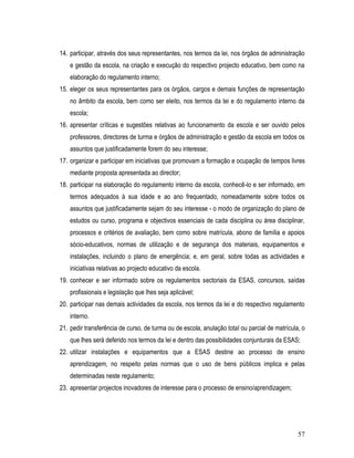 14. participar, através dos seus representantes, nos termos da lei, nos órgãos de administração
    e gestão da escola, na criação e execução do respectivo projecto educativo, bem como na
    elaboração do regulamento interno;
15. eleger os seus representantes para os órgãos, cargos e demais funções de representação
    no âmbito da escola, bem como ser eleito, nos termos da lei e do regulamento interno da
    escola;
16. apresentar críticas e sugestões relativas ao funcionamento da escola e ser ouvido pelos
    professores, directores de turma e órgãos de administração e gestão da escola em todos os
    assuntos que justificadamente forem do seu interesse;
17. organizar e participar em iniciativas que promovam a formação e ocupação de tempos livres
    mediante proposta apresentada ao director;
18. participar na elaboração do regulamento interno da escola, conhecê-lo e ser informado, em
    termos adequados à sua idade e ao ano frequentado, nomeadamente sobre todos os
    assuntos que justificadamente sejam do seu interesse - o modo de organização do plano de
    estudos ou curso, programa e objectivos essenciais de cada disciplina ou área disciplinar,
    processos e critérios de avaliação, bem como sobre matrícula, abono de família e apoios
    sócio-educativos, normas de utilização e de segurança dos materiais, equipamentos e
    instalações, incluindo o plano de emergência; e, em geral, sobre todas as actividades e
    iniciativas relativas ao projecto educativo da escola.
19. conhecer e ser informado sobre os regulamentos sectoriais da ESAS, concursos, saídas
    profissionais e legislação que lhes seja aplicável;
20. participar nas demais actividades da escola, nos termos da lei e do respectivo regulamento
    interno.
21. pedir transferência de curso, de turma ou de escola, anulação total ou parcial de matrícula, o
    que lhes será deferido nos termos da lei e dentro das possibilidades conjunturais da ESAS;
22. utilizar instalações e equipamentos que a ESAS destine ao processo de ensino
    aprendizagem, no respeito pelas normas que o uso de bens públicos implica e pelas
    determinadas neste regulamento;
23. apresentar projectos inovadores de interesse para o processo de ensino/aprendizagem;




                                                                                               57
 