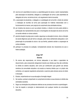 24. reunir-se em assembleia de alunos ou assembleia-geral de alunos e serem representados
    pela associação de estudantes, delegado ou subdelegado de turma e pela assembleia de
    delegados de turma, nos termos da lei, e do regulamento interno da escola;
25. a associação de estudantes, o delegado e o subdelegado de turma têm o direito de solicitar
    a realização de reuniões da turma para apreciação de matérias relacionadas com o
    funcionamento da mesma, sem prejuízo do cumprimento das actividades lectivas;
26. por iniciativa dos alunos ou por sua própria iniciativa, o director de turma pode solicitar a
    participação dos representantes dos pais e encarregados de educação dos alunos da turma
    na reunião referida no número anterior;
27. perante situação de perigo para a saúde, segurança ou educação do aluno, deve a direcção
    da escola diligenciar para pôr termo à situação, pelos meios estritamente adequados e com
    preservação da privacidade do aluno e da sua família, podendo solicitar a cooperação de
    outras entidades;
28. participar no processo de avaliação, nomeadamente através dos mecanismos de auto e
    hetero-avaliação.


                                        Artigo 104º
                                          Deveres
1. Os alunos são responsáveis, em termos adequados à sua idade e capacidade de
    discernimento, pela componente obrigacional inerente aos direitos que lhes são conferidos
    no âmbito do sistema educativo, bem como por contribuírem para garantir aos demais
    membros da comunidade educativa e da escola os mesmos direitos que a si próprio são
    conferidos, em especial respeitando activamente o exercício pelos demais alunos do direito
    à educação.
2. Estudar, empenhando-se na sua educação e formação integral.
3. Ser assíduo, pontual e empenhado no cumprimento de todos os seus deveres no âmbito das
    actividades escolares.
4. Seguir as orientações dos professores relativas ao seu processo de ensino e aprendizagem.
5. Usar de respeito e correcção no relacionamento com qualquer membro da comunidade
    educativa.



                                                                                              58
 
