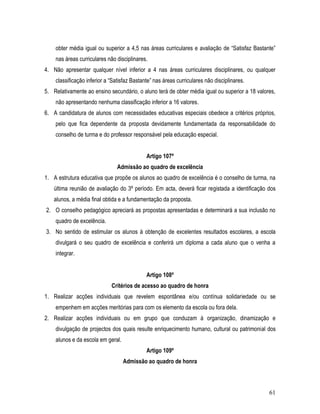obter média igual ou superior a 4,5 nas áreas curriculares e avaliação de “Satisfaz Bastante”
    nas áreas curriculares não disciplinares.
4. Não apresentar qualquer nível inferior a 4 nas áreas curriculares disciplinares, ou qualquer
    classificação inferior a “Satisfaz Bastante” nas áreas curriculares não disciplinares.
5. Relativamente ao ensino secundário, o aluno terá de obter média igual ou superior a 18 valores,
    não apresentando nenhuma classificação inferior a 16 valores.
6. A candidatura de alunos com necessidades educativas especiais obedece a critérios próprios,
    pelo que fica dependente da proposta devidamente fundamentada da responsabilidade do
    conselho de turma e do professor responsável pela educação especial.


                                             Artigo 107º
                                Admissão ao quadro de excelência
1. A estrutura educativa que propõe os alunos ao quadro de excelência é o conselho de turma, na
   última reunião de avaliação do 3º período. Em acta, deverá ficar registada a identificação dos
   alunos, a média final obtida e a fundamentação da proposta.
2. O conselho pedagógico apreciará as propostas apresentadas e determinará a sua inclusão no
    quadro de excelência.
3. No sentido de estimular os alunos à obtenção de excelentes resultados escolares, a escola
    divulgará o seu quadro de excelência e conferirá um diploma a cada aluno que o venha a
    integrar.


                                             Artigo 108º
                             Critérios de acesso ao quadro de honra
1. Realizar acções individuais que revelem espontânea e/ou contínua solidariedade ou se
    empenhem em acções meritórias para com os elemento da escola ou fora dela.
2. Realizar acções individuais ou em grupo que conduzam à organização, dinamização e
    divulgação de projectos dos quais resulte enriquecimento humano, cultural ou patrimonial dos
    alunos e da escola em geral.
                                             Artigo 109º
                                   Admissão ao quadro de honra



                                                                                               61
 
