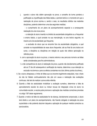 j.   quando o aluno não obtém aprovação na prova, o conselho de turma pondera a
          justificação ou injustificação das faltas dadas, o período lectivo e o momento em que a
          realização da prova ocorreu e, sendo o caso, os resultados obtidos nas restantes
          disciplinas, podendo determinar uma das seguintes medidas:
           - o cumprimento de um plano de acompanhamento especial e a consequente
          realização de uma nova prova;
           - a retenção do aluno inserido no âmbito da escolaridade obrigatória ou a frequentar
          o ensino básico, a qual consiste na sua manutenção, no ano lectivo seguinte, no
          mesmo ano de escolaridade que frequenta;
           - a exclusão do aluno que se encontre fora da escolaridade obrigatória, a qual
          consiste na impossibilidade de esse aluno frequentar, até ao final do ano lectivo em
          curso, a disciplina ou disciplinas em relação às quais não obteve aprovação na
          referida prova.
     k. com a aprovação do aluno na prova, o mesmo retoma o seu percurso normal e as faltas
          serão consideradas para fins administrativos;
     l. a não comparência do aluno à realização da prova, quando não devidamente justificada
          até ao 3º dia útil subsequente à verificação da mesma, determina a sua retenção ou
          exclusão nos termos e para os efeitos constantes nos dois últimos pontos da alínea j.
5. Se o aluno ultrapassou o limite de faltas que se encontra legalmente estipulado, mas o facto
   de não ter faltado continuadamente não pôs em causa a realização das avaliações
   contínuas, não terá de realizar a prova atrás referida.
6. Quando a falta de assiduidade inviabilizar a avaliação sumativa, determinar a falta de
   aproveitamento escolar do aluno ou indicar recusa de integração cívica do aluno na
   comunidade escolar, a escola pode promover a aplicação das medidas correctivas previstas
   no artigo 130º deste regulamento.
7. Quando o motivo da falta de assiduidade for de doença, devidamente comprovada, o aluno
   terá direito a um plano de acompanhamento, não ficando obrigado à realização da prova
   supracitada e não podendo decorrer daquele a aplicação de qualquer medida correctiva ou
   sancionatória.




                                                                                              69
 