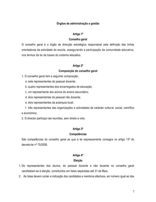 Órgãos de administração e gestão


                                               Artigo 1º
                                            Conselho geral
  O conselho geral é o órgão de direcção estratégica responsável pela definição das linhas
  orientadoras da actividade da escola, assegurando a participação da comunidade educativa,
  nos termos da lei de bases do sistema educativo.


                                               Artigo 2º
                                   Composição do conselho geral
  1. O conselho geral tem a seguinte composição:
     a. sete representantes do pessoal docente;
     b. quatro representantes dos encarregados de educação;
     c. um representante dos alunos do ensino secundário;
     d. dois representantes do pessoal não docente;
     e. dois representantes da autarquia local;
     f. três representantes das organizações e actividades de carácter cultural, social, científico
  e económico.
  2. O director participa nas reuniões, sem direito a voto.


                                               Artigo 3º
                                            Competências
  São competências do conselho geral as que a lei expressamente consagra no artigo 13º do
  decreto-lei nº 75/2008.


                                               Artigo 4º
                                                Eleição
1. Os representantes dos alunos, do pessoal docente e não docente no conselho geral
  candidatam-se à eleição, constituídos em listas separadas até 31 de Maio.
2. As listas devem conter a indicação dos candidatos a membros efectivos, em número igual ao dos



                                                                                                 7
 
