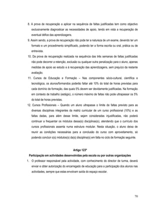 8. A prova de recuperação a aplicar na sequência de faltas justificadas tem como objectivo
   exclusivamente diagnosticar as necessidades de apoio, tendo em vista a recuperação de
   eventual défice das aprendizagens.
9. Assim sendo, a prova de recuperação não pode ter a natureza de um exame, devendo ter um
   formato e um procedimento simplificado, podendo ter a forma escrita ou oral, prática ou de
   entrevista.
10. Da prova de recuperação realizada na sequência das três semanas de faltas justificadas
   não pode decorrer a retenção, exclusão ou qualquer outra penalização para o aluno, apenas
   medidas de apoio ao estudo e à recuperação das aprendizagens, sem prejuízo da restante
   avaliação.
11. Cursos de Educação e Formação – Nas componentes sócio-cultural, científica e
   tecnológica, os alunos/formandos poderão faltar até 10% do total de horas previstas para
   cada domínio de formação, das quais 5% devem ser devidamente justificadas. Na formação
   em contexto de trabalho (estágio), o número máximo de faltas não pode ultrapassar os 5%
   do total de horas previstas.
12. Cursos Profissionais – Quando um aluno ultrapasse o limite de faltas previsto para as
   diversas disciplinas integrantes da matriz curricular de um curso profissional (10%) e as
   faltas dadas, para além desse limite, sejam consideradas injustificadas, não poderá
   continuar a frequentar os módulos dessa(s) disciplinas(s), atendendo que o currículo dos
   cursos profissionais assenta numa estrutura modular. Nesta situação, o aluno deixa de
   reunir as condições necessárias para a conclusão do curso com aproveitamento, só
   podendo concluir o(s) módulos(s) da(s) disciplina(s) em falta no ciclo de formação seguinte.



                                        Artigo 123º
 Participação em actividades desenvolvidas pela escola ou por outras organizações
1. O professor responsável pela actividade, com conhecimento do director de turma, deverá
   enviar e obter autorização do encarregado de educação para a participação dos alunos nas
   actividades, sempre que estas envolvam saída do espaço escolar.




                                                                                             70
 