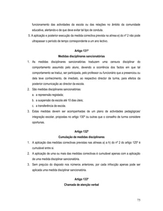 funcionamento das actividades da escola ou das relações no âmbito da comunidade
   educativa, alertando-o de que deve evitar tal tipo de conduta.
5. A aplicação e posterior execução da medida correctiva prevista na alínea e) do nº 2 não pode
   ultrapassar o período de tempo correspondente a um ano lectivo.


                                        Artigo 131º
                         Medidas disciplinares sancionatórias
1. As medidas disciplinares sancionatórias traduzem uma censura disciplinar do
   comportamento assumido pelo aluno, devendo a ocorrência dos factos em que tal
   comportamento se traduz, ser participada, pelo professor ou funcionário que a presenciou ou
   dela teve conhecimento, de imediato, ao respectivo director de turma, para efeitos da
   posterior comunicação ao director da escola.
2. São medidas disciplinares sancionatórias:
   a. a repreensão registada;
   b. a suspensão da escola até 10 dias úteis;
   c. a transferência de escola.
3. Estas medidas devem ser acompanhadas de um plano de actividades pedagógicas/
   integração escolar, propostas no artigo 130º ou outras que o conselho de turma considere
   oportunas.

                                        Artigo 132º
                          Cumulação de medidas disciplinares
1. A aplicação das medidas correctivas previstas nas alíneas a) a h) do nº 2 do artigo 125º é
   cumulável entre si.
2. A aplicação de uma ou mais das medidas correctivas é cumulável apenas com a aplicação
   de uma medida disciplinar sancionatória.
3. Sem prejuízo do disposto nos números anteriores, por cada infracção apenas pode ser
   aplicada uma medida disciplinar sancionatória.

                                        Artigo 133º
                                Chamada de atenção verbal



                                                                                            75
 