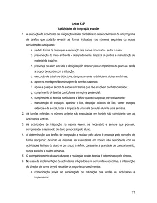 Artigo 135º
                                  Actividades de integração escolar
1. A execução de actividades de integração escolar consistirá no desenvolvimento de um programa
   de tarefas que poderão revestir as formas indicadas nos números seguintes ou outras
   consideradas adequadas:
       a. pedido formal de desculpas e reparação dos danos provocados, se for o caso;
       b. preservação do meio ambiente - designadamente, limpeza de jardins e manutenção de
          material de trabalho;
       c. presença do aluno em sala a designar pelo director para cumprimento de plano ou tarefa
          a propor de acordo com a situação;
       d. execução de trabalhos didácticos, designadamente na biblioteca, clubes e oficinas;
       e. apoio na montagem/desmontagem de eventos sazonais;
       f. apoio a qualquer sector da escola em tarefas que não envolvam confidencialidade;
       g. cumprimento de tarefas curriculares em regime presencial;
       h. cumprimento de tarefas curriculares a definir quando suspenso preventivamente;
       i. manutenção de espaços: apanhar o lixo, despejar caixotes do lixo, varrer espaços
          exteriores da escola, fazer a limpeza de uma sala de aulas durante uma semana.
2. As tarefas referidas no número anterior são executadas em horário não coincidente com as
   actividades lectivas.
3. As actividades de integração na escola devem, se necessário e sempre que possível,
   compreender a reparação do dano provocado pelo aluno.
4. A determinação das tarefas de integração a realizar pelo aluno é proposta pelo conselho de
   turma disciplinar, devendo as mesmas ser executadas em horário não coincidente com as
   actividades lectivas do aluno e por prazo a definir, consoante a gravidade do comportamento,
   nunca superior a quatro semanas.
5. O acompanhamento do aluno durante a realização destas tarefas é determinado pelo director.
6. No caso de implementação de actividades integradoras na comunidade educativa, a intervenção
   do director de turma deverá respeitar os seguintes procedimentos:
       a. comunicação prévia ao encarregado de educação das tarefas ou actividades a
          implementar;



                                                                                                77
 